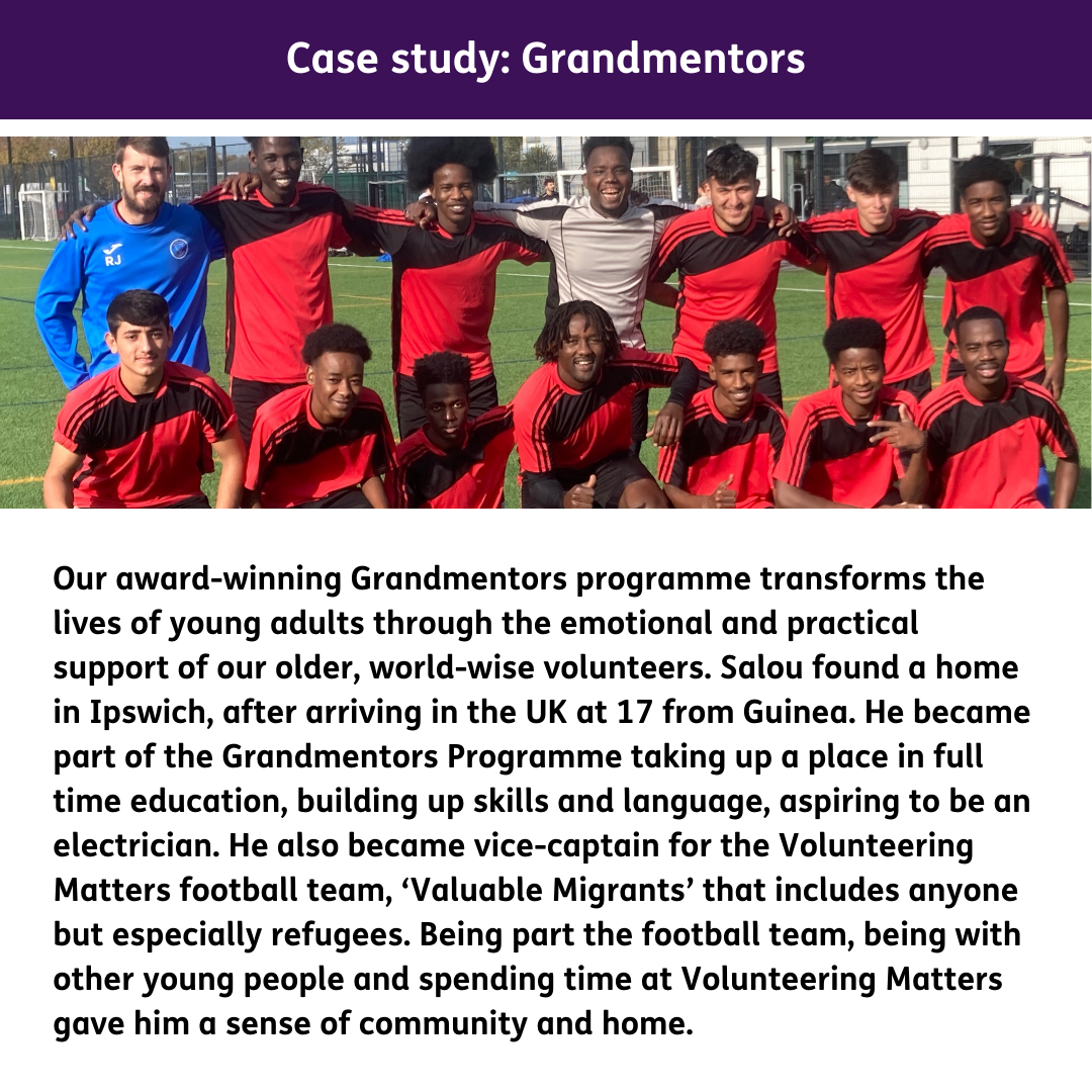 Our award-winning Grandmentors programme transforms the lives of young adults through the emotional and practical support of our older, world-wise volunteers. Salou found a home in Ipswich, after arriving in the UK at 17 from Guinea. He became part of the Grandmentors Programme taking up a place in full time education, building up skills and language, aspiring to be an electrician. He also became vice-captain for the Volunteering Matters football team, ‘Valuable Migrants’ that includes anyone but especially refugees. Being part the football team, being with other young people and spending time at Volunteering Matters gave him a sense of community and home.