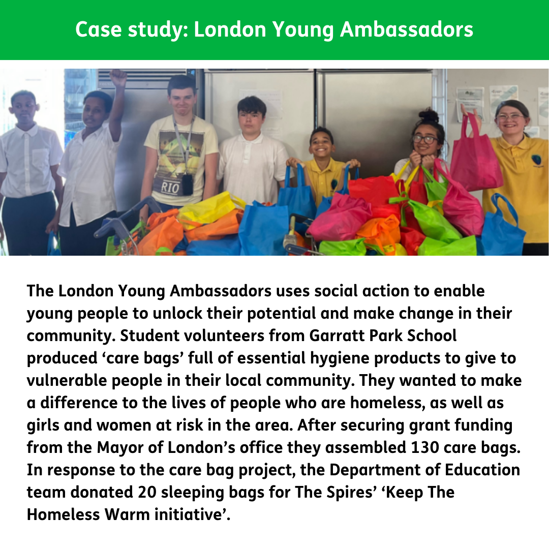 The London Young Ambassadors uses social action to enable young people to unlock their potential and make change in their community. Student volunteers from Garratt Park School produced ‘care bags’ full of essential hygiene products to give to vulnerable people in their local community. They wanted to make a difference to the lives of people who are homeless, as well as girls and women at risk in the area. After securing grant funding from the Mayor of London’s office they assembled 130 care bags. In response to the care bag project, the Department of Education team donated 20 sleeping bags for The Spires’ ‘Keep The Homeless Warm initiative’.