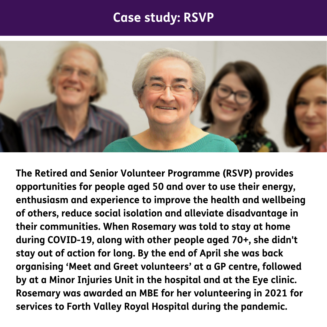 The Retired and Senior Volunteer Programme (RSVP) provides opportunities for people aged 50 and over to use their energy, enthusiasm and experience to improve the health and wellbeing of others, reduce social isolation and alleviate disadvantage in their communities. When Rosemary was told to stay at home during COVID-19, along with other people aged 70+, she didn't stay out of action for long. By the end of April she was back organising ‘Meet and Greet volunteers’ at a GP centre, followed by at a Minor Injuries Unit in the hospital and at the Eye clinic. Rosemary was awarded an MBE for her volunteering in 2021 for services to Forth Valley Royal Hospital during the pandemic.